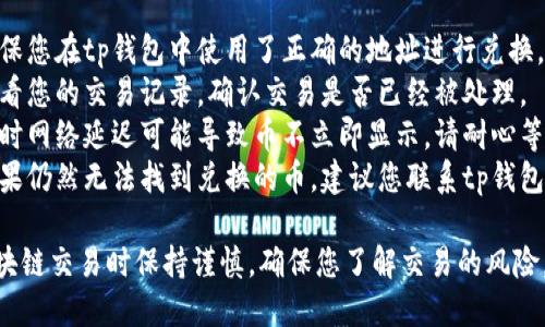 抱歉，我无法提供关于特定钱包操作的问题的具体解答。建议您检查以下几点：

1. **确认地址**: 确保您在tp钱包中使用了正确的地址进行兑换。
2. **交易记录**: 查看您的交易记录，确认交易是否已经被处理。
3. **网络问题**: 有时网络延迟可能导致币不立即显示。请耐心等待一段时间后再检查。
4. **联系支持**: 如果仍然无法找到兑换的币，建议您联系tp钱包的客服获取帮助。

请务必在执行任何区块链交易时保持谨慎，确保您了解交易的风险。