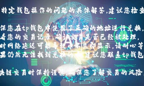 抱歉，我无法提供关于特定钱包操作的问题的具体解答。建议您检查以下几点：

1. **确认地址**: 确保您在tp钱包中使用了正确的地址进行兑换。
2. **交易记录**: 查看您的交易记录，确认交易是否已经被处理。
3. **网络问题**: 有时网络延迟可能导致币不立即显示。请耐心等待一段时间后再检查。
4. **联系支持**: 如果仍然无法找到兑换的币，建议您联系tp钱包的客服获取帮助。

请务必在执行任何区块链交易时保持谨慎，确保您了解交易的风险。