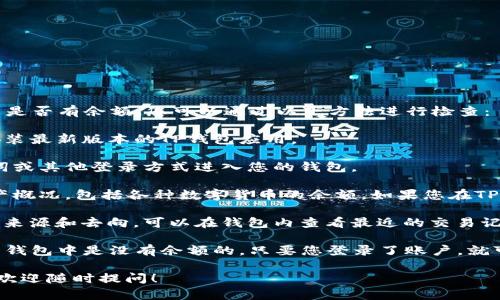 如果您在询问TP钱包（TokenPocket钱包）中是否有余额，您可以通过以下方法进行检查：

1. **打开TP钱包应用**：确保您已下载并安装最新版本的TP钱包应用。

2. **登录您的账户**：使用您的私钥、助记词或其他登录方式进入您的钱包。

3. **检查余额**：在钱包首页，您将看到资产概况，包括各种数字货币的余额。如果您在TP钱包中存储了加密货币，余额会在此处显示。

4. **查看交易记录**：如果您想确认资金的来源和去向，可以在钱包内查看最近的交易记录。

请注意，如果您没有进行过充值或转账，那么钱包中是没有余额的。只要您登录了账户，就可以查看到最新的余额情况。

如果还有其他疑问或者需要进一步的帮助，欢迎随时提问！